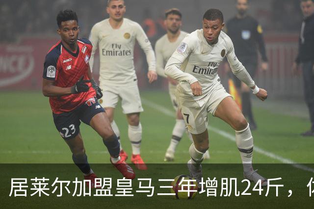 居莱尔加盟皇马三年增肌24斤，体脂率下降2%！西甲赛场上的新星崛起